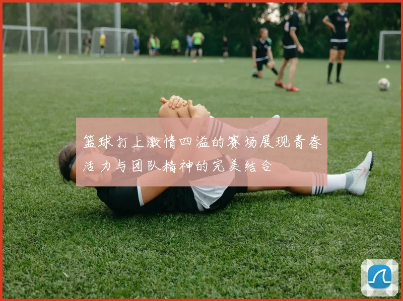 篮球打上激情四溢的赛场展现青春活力与团队精神的完美结合