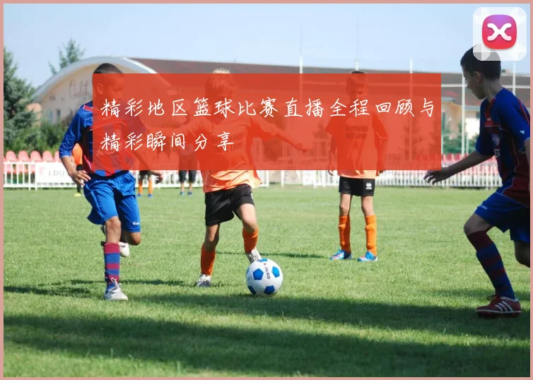 精彩地区篮球比赛直播全程回顾与精彩瞬间分享