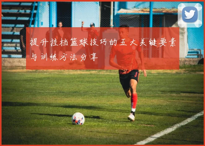 提升挂档篮球技巧的五大关键要素与训练方法分享