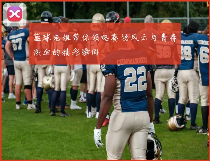 篮球老姐带你领略赛场风云与青春热血的精彩瞬间