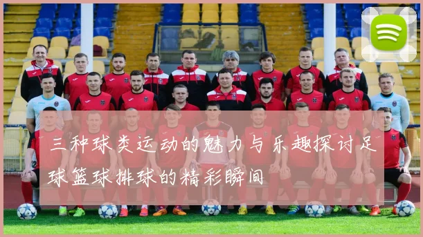三种球类运动的魅力与乐趣探讨足球篮球排球的精彩瞬间