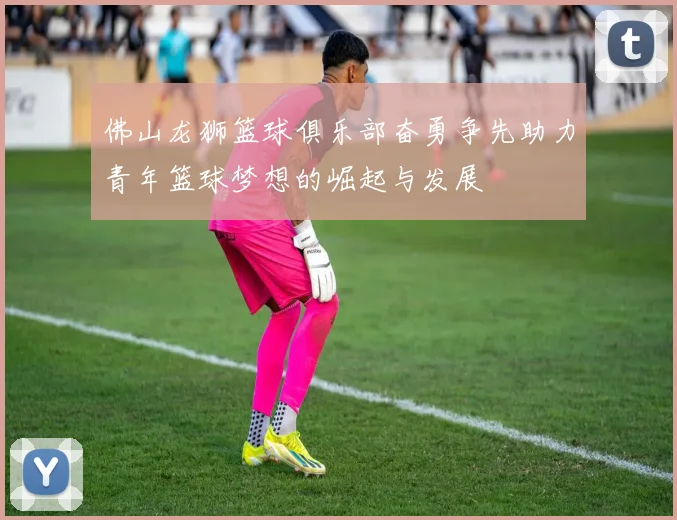 佛山龙狮篮球俱乐部奋勇争先助力青年篮球梦想的崛起与发展