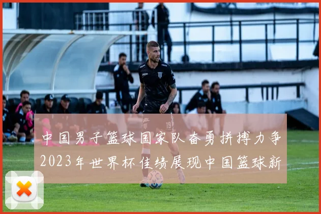 中国男子篮球国家队奋勇拼搏力争2023年世界杯佳绩展现中国篮球新风貌